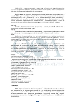  	
  	
  	
  	
  	
  	
  	
  	
  	
  
                 	
  
                 A	
  QSA	
  BRASIL	
  é	
  uma	
  empresa	
  inovadora	
  no	
  que	
  tange	
  ao	
  fornecimento	
  de	
  produtos	
  e	
  serviços	
  
para	
  diversos	
  seguimentos	
  industriais,	
  integrando	
  o	
  processo	
  fabril	
  e	
  logístico	
  de	
  nossas	
  representadas	
  
e/ou	
  nosso	
  fornecimento	
  às	
  necessidades	
  dos	
  nossos	
  clientes.	
  
	
  
	
               Através	
   da	
   área	
   de	
   consultoria,	
   disponibilizamos	
   a	
   gestão	
   dos	
   serviços	
   compartilhados	
   para	
   o	
  
mercado	
  EPCista	
  e/ou	
  Industrial,	
  com	
  diferentes	
  formas	
  de	
  contrato	
  no	
  gerenciamento	
  do	
  estoque	
  ou	
  
fornecimento	
   (“Just	
   in	
   Time”,	
   consignado	
   ou	
   “Loja	
   In	
   Company”)	
   e	
   o	
   serviço	
   “Shared	
   Procurement”	
   ”.	
  
Esta	
   consultoria	
   inicia-­‐se	
   na	
   fase	
   de	
   detalhamento	
   do	
   projeto,	
   com	
   o	
   objetivo	
   de	
   obter	
   um	
   melhor	
  
controle	
   operacional,	
   formando	
   parcerias	
   estratégicas	
   junto	
   a	
   fornecedores	
   para	
   que	
   a	
   cadeia	
   de	
  
suprimentos,	
  como	
  um	
  todo,	
  consiga	
  atender	
  o	
  cronograma	
  inicial	
  e	
  seus	
  critérios	
  de	
  medições.	
  
	
  
OBJETIVO:	
  
	
               Garantir	
  a	
  eficácia	
  operacional	
  entre	
  nossos	
  clientes	
  e	
  parceiros,	
  trabalhando	
  de	
  forma	
  ética	
  e	
  
comprometida	
  com	
  o	
  sucesso	
  de	
  nossas	
  ações.	
  
MISSÃO:	
  
	
               Ser	
   a	
   melhor	
   opção	
   comercial	
   a	
   fim	
   de	
   desenvolver	
   e	
   solidificar	
   parcerias	
   estratégicas,	
   sendo	
  
estas	
  nacionais	
  e/ou	
  internacionais,	
  para	
  atender	
  de	
  forma	
  diferenciada	
  o	
  mercado	
  brasileiro.	
  
VISÃO:	
  
	
               Estabelecer	
   alianças	
   estratégicas	
   entre	
   fornecedores	
   e	
   clientes,	
   para	
   contribuir	
   positivamente	
  
no	
   desempenho	
   de	
   qualquer	
   cadeia	
   de	
   suprimentos	
   e/ou	
   demanda.	
   Cooperando	
   de	
   tal	
   forma,	
   para	
   que	
  
haja	
  o	
  compartilhamento	
  dos	
  riscos	
  e	
  das	
  recompensas,	
  atingindo	
  um	
  desempenho	
  superior	
  àquele	
  que	
  
seria	
  possível	
  agindo	
  individualmente.	
  
	
  
	
               Com	
   uma	
   perfeita	
   harmonia	
   entre	
   as	
   necessidades	
   geradas	
   pelos	
   nossos	
   clientes	
   e	
   os	
   nossos	
  
serviços	
   da	
   área	
   de	
   “Procurement”,	
   a	
   QSA	
   BRASIL	
   vem	
   desenvolvendo	
   projetos,	
   soluções	
   e	
   parcerias	
  	
  
inovadoras,	
  na	
  busca	
  por	
  serviços,	
  produtos	
  e	
  equipamentos	
  especiais;	
  estes	
  ofertados	
  mundialmente	
  
para	
   utilização	
   nos	
   diferentes	
   setores	
   energéticos	
   e	
   industriais	
   do	
   Brasil,	
   tornando	
   assim	
   a	
   QSA	
   um	
  
ponto	
   de	
   referência	
   para	
   consultas	
   de	
   fornecimento	
   para	
   todos	
   os	
   tipos	
   de	
   conexões,	
   válvulas,	
  
tubulações,	
  equipamentos	
  e	
  alguns	
  serviços	
  listados	
  abaixo.	
  
	
  
Serviços:	
  
-­‐	
  Comissionamento	
  em	
  plantas	
  de	
  processo	
  
-­‐	
  Pintura	
  e	
  revestimento	
  de	
  tubulações,	
  válvulas	
  e	
  equipamentos	
  em	
  epóxi.	
  
-­‐	
   Revestimento	
   metálico	
   de	
   ligas	
   especiais	
   por	
   soldagem,	
   para	
   ambientes	
   altamente	
   corrosivos	
   em	
  
válvulas,	
  conexões,	
  tubos,	
  flanges	
  e	
  outros	
  equipamentos.	
  (CLAD)	
  
-­‐	
  Conformação	
  e	
  curvamento	
  a	
  Frio	
  de	
  tubulações	
  
-­‐	
  Metrologia	
  e	
  Confiabilidade	
  Metrológica	
  
-­‐	
  Calibração	
  e	
  manutenção	
  de	
  válvulas	
  
-­‐	
  Teste	
  de	
  Equipamentos	
  Diversos	
  
-­‐	
  Recuperação	
  de	
  válvulas	
  de	
  bloqueio	
  e	
  PSV	
  
-­‐	
  Inspeção	
  de	
  válvulas	
  de	
  bloqueio	
  e	
  PSV	
  
-­‐	
  Inspeção	
  de	
  Vasos	
  de	
  Pressão	
  e	
  Caldeiras	
  
-­‐	
  Calderaria	
  Pesada	
  e	
  Leve,	
  
-­‐	
  Manutenção	
  de	
  Equipamentos	
  de	
  Medição	
  
-­‐	
  Inspeções	
  e	
  Ensaios	
  hidrostáticos	
  
-­‐	
  Manutenção	
  de	
  bancadas	
  de	
  testes	
  
-­‐	
  Gestão	
  de	
  Estoque	
  
-­‐	
  Gestão	
  de	
  contratos	
  de	
  fornecimento	
  
-­‐	
  Serviços	
  de	
  “Shared	
  Procurement”	
  
	
  
2-­‐	
  MERCADO	
  
	
  
	
               A	
  QSA	
  dispõe	
  de	
  profissionais	
  altamente	
  capacitados	
  e	
  conhecedores	
  do	
  mercado	
  industrial	
  em	
  
foco,	
  juntamente	
  com	
  um	
  banco	
  de	
  dados	
  com	
  mais	
  de	
  3	
  mil	
  clientes,	
  ativos,	
  divididos	
  por	
  diferentes	
  
seguimentos	
  e	
  ramos	
  de	
  atividades.	
  	
  Atendemos	
  engenharias,	
  montadores,	
  instaladores,	
  distribuidoras	
  
de	
   água	
   e	
   saneamento,	
   PCHs	
   e	
   as	
   Indústrias	
   de	
   Óleo	
   e	
   Gás,	
   Farmacêutica,	
   Químicas	
   leves	
   e	
   pesadas,	
  
Sucro-­‐alcooleira,	
   Petroquímicas,	
   Siderúrgicas,	
   Mineração,	
   Termoelétricas,	
   Nucleares,	
   Naval,	
   Civil,	
   dentre	
  
outras	
  industrias.	
  	
  	
  
	
  

	
  
                                                                                2	
  
 