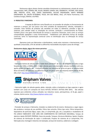  	
  	
  	
  	
  	
  	
  	
  	
  	
  
                                         Destacamos	
  alguns	
  destes	
  clientes	
  atendidos	
  diretamente	
  ou	
  indiretamente,	
  através	
  de	
  nossas	
  
                             representadas:	
   MPE,	
   GEMON,	
   EBE,	
   ALUSA,	
   MENDES	
   JUNIOR,	
   OAS,	
   ODEBRECHT,	
   TECHNIP,	
   SOG	
   (Setal),	
  
                             SBM,	
   ENGEVIX,	
   SETAL,	
   IESA,	
   UNIAO	
   ENGENHARIA,	
   GALVAO	
   ENGENHAIRA,	
   SANTA	
   BARBARA	
  
                             ENGENHARIA,	
   SEI,	
   GRUPO	
   PETROBRAS,	
   TKCSA,	
   SHV	
   GAS	
   BRASIL,	
   VALE,	
   UTE	
   Norte	
   Fluminense,	
   UTE	
  
                             Candeias	
  Energia,	
  ENAVAL	
  e	
  OUTROS.	
  
                             	
  
                             3-­‐	
  PRODUTOS	
  E	
  PARCEIROS:	
  
                             	
  
                                         	
            A	
  equipe	
  da	
  QSA	
  tem	
  como	
  filosofia	
  ser	
  um	
  provedor	
  de	
  soluções	
  no	
  fornecimento	
  de	
  
                             materiais	
   e	
   serviços,	
   por	
   isso	
   possui	
   uma	
   linha	
   completa	
   de	
   equipamentos,	
   válvulas,	
   tubulações	
   e	
  
                             conexões.	
   Estas	
   famílias	
   de	
   produtos	
   são	
   atendidas	
   em	
   todos	
   os	
   diâmetros,	
   pressões	
   e	
   ligas	
   de	
  
                             materiais,	
   para	
   atender	
   todas	
   as	
   instalações	
   de	
   controle,	
   condução	
   e	
   armazenamento	
   de	
   fluidos.	
  
                             Também	
   possui	
   uma	
   gama	
   diversificada	
   de	
   serviços	
   e	
   acessórios	
   industriais,	
   assim	
   como	
   os	
   serviços	
  
                             compartilhados	
   agregados	
   a	
   estes	
   fornecimentos.	
   	
   Trabalhamos	
   com	
   diferentes	
   formas	
   de	
   atuação	
  
                             comercial,	
   tanto	
   na	
   representação	
   comercial	
   como	
   na	
   distribuição	
   e/ou	
   na	
   efetivação	
   do	
   serviço	
  
                             contratado.	
  	
  
                             	
  
                                         Operamos	
   junto	
   aos	
   fabricantes	
   e	
   distribuidores,	
   sendo	
   estes	
   nacionais	
   e	
   internacionais,	
   com	
  
                             qualidade	
  comprovada,	
  a	
  fim	
  de	
  atender	
  as	
  diferentes	
  necessidades	
  de	
  projeto	
  e	
  prazo	
  de	
  entrega.	
  	
  
                                         	
  
                             Destacamos	
  abaixo,	
  alguns	
  dos	
  nossos	
  parceiros:	
  




                             -­‐	
  Fabricante	
  Italiano	
  de	
  válvulas	
  esfera	
  "duble	
  block	
  and	
  bleed"	
  	
  de	
  1/2	
  a	
  36	
  polegadas	
  em	
  todas	
  as	
  ligas	
  
                             forjadas,	
  de	
  150lbs	
  a	
  2500lbs	
  ANSI.	
  E	
  todas	
  válvulas	
  para	
  instrumentação:	
  válvulas	
  manifolds	
  multi-­‐vias,	
  
                             agulha,	
  globo	
  tipo	
  agulha,	
  etc..	
  	
  Produtos	
  Utilizados	
  nas	
  industrias	
  de	
  forma	
  em	
  geral.	
  As	
  válvulas	
  duble	
  
                             Block	
  and	
  bleed,	
  são	
  utilizadas	
  nas	
  indústrias	
  de	
  gás	
  em	
  geral,	
  tanto	
  nas	
  industrias	
  distribuidoras	
  de	
  GN,	
  
                             GNL	
  e	
  GLP.	
  http://www.vimec-­‐valves.com/	
  




                             -­‐	
   Fabricante	
   Inglês,	
   de	
   válvulas	
   gaveta,	
   globo,	
   retenção,	
   esfera	
   e	
   borboleta	
   em	
   ligas	
   especiais	
   e	
   agora	
  

      Company Profile        também	
   com	
   corpo	
   em	
   composto	
   de	
   resina	
   AVT520,	
   AVT530	
   E	
   AVT550	
   (FIRE	
   SAFE).	
   	
   	
   São	
   válvulas	
  
                             especiais	
   para	
   ambientes	
   críticos	
   utilizados	
   nas	
   industrias	
   navais,	
   petroquímicas,	
   oil	
   &	
   gás,	
   papel	
   e	
  
                             celulose,	
  dentre	
  outras.	
  http://www.shipham-­‐valves.com/	
  

ufacturer and global supplier of valves in non-ferrous and Exotic



                             -­‐	
  Prestador	
  de	
  serviços	
  e	
  Fabricante,	
  instalado	
  na	
  cidade	
  do	
  Rio	
  de	
  Janeiro.	
  Destacamos	
  a	
  seguir	
  alguns	
  
s Gate, Globe, Ball, Check valves, Strainers and Butterfly valves.cartucho,	
   Filtros	
   tipo	
   cesto,	
   Filtros	
   temporários,	
  
                  dos	
   produtos	
   e	
   serviços	
   de	
   seu	
   portfólio:	
   Filtros	
   tipo	
  
                 Separadores	
   de	
   partículas	
   (Água,	
   vapor,	
   óleo,	
   ar	
   comprimido,	
   gás,	
   etc.),	
   Lançadores	
   e	
   recebedores	
   de	
  
 nstruction      PIG	
   (ÚNICO	
   FABRICANTE	
   COM	
   100%	
   DOS	
   COMPONENTES	
   NO	
   CONTEUDO	
   NACIONAL),	
   Tampas	
   de	
  
ickel Aluminium Bronze – Alloy 400 – 6Mo - Titanium - Alloy 20 –
                 abertura	
  rápida	
  (PATENTE	
  PRÓPRIA),	
  Vasos	
  de	
  pressão,	
  Tanques,	
  Estruturas	
  Metálicas,	
  Spools,	
  Projetos	
  
um – Duplex & Super Duplex Stainless Steel – Ferralium-904L
                 de	
   sistemas	
   de	
   distribuição	
   de	
   vapor	
   e	
   condensado,	
   Projetos	
   de	
   sistemas	
   de	
   ar	
   comprimido,	
   Pré-­‐
                 fabricação	
  e/ou	
  montagem	
  industrial,	
  de	
  tubulação,	
  serviços	
  de	
  mecânica,	
  caldeiraria	
  e	
  soldagem.	
  

es
Valves - Bellow Sealed Ball Valves - Characterized v Slotted Ball
                   	
  
ing Valves - Instrumentation Valves/Manifolds - Cryogenic Valves
an Valves (Process Gas Industry) - Actuated Ball Valves and
                   	
  
Fire safe Ball Valves                                      3	
  
 