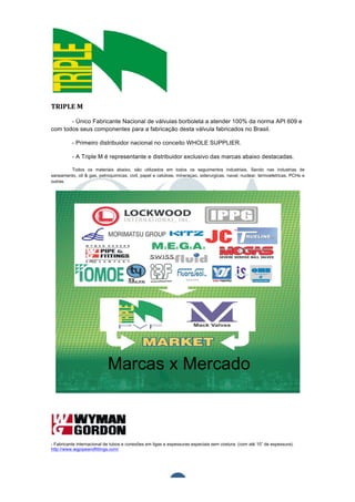  	
  	
  	
  	
  	
  	
  	
  	
  	
  




TRIPLE	
  M	
  

       - Único Fabricante Nacional de válvulas borboleta a atender 100% da norma API 609 e
com todos seus componentes para a fabricação desta válvula fabricados no Brasil.

                                           - Primeiro distribuidor nacional no conceito WHOLE SUPPLIER.

                                           - A Triple M é representante e distribuidor exclusivo das marcas abaixo destacadas.

        Todos os materiais abaixo, são utilizados em todos os seguimentos industriais. Sendo nas industrias de
saneamento, oil & gas, petroquimicas, civil, papel e celulose, mineraçao, siderurgicas, naval, nuclear, termoeletricas, PCHs e
outras.




- Fabricante internacional de tubos e conexões em ligas e espessuras especiais sem costura. (com até 10” de espessura).
http://www.wgpipeandfittings.com/	
  


	
  

	
  
                                                                                 4	
  
 
