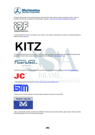  	
  	
  	
  	
  	
  	
  	
  	
  	
  




- Empresa Internacional com tecnologia Japonesa, fabricante de tanques, esferas, reatores, trocadores de calor, vasos de
pressões convencionais e especiais, em diversas ligas e pressões. http://www.morimatsu.jp/english/group/index.html




- Fabricante Italiano de Tubos e Conexões em aço carbono, inox e ligados. Especialista em produtos com grandes diâmetros e
materiais nobres. www.ibf.it




           KITZ
           maior fabricante
- Tradicional fabricante Mundial, líder de mercado na fabricação de válvulas em todas as ligas e pressões. Se destacam pela
qualidade. Fornecem todos os tipos de válvulas para diferentes aplicações. http://www.kitz.com/

           de válvulas de
           esfera do mundo

- Fabricante Canadense de válvulas macho encamisadas, para ambientes críticos e abrasivos. http://www.fluoroseal.com/




   - Fabricante Espanhol de válvulas esfera. http://www.jc-valves.com/jc/en/products/3




- Fabricante de conexões tubulares, em todas as ligas e diâmetros. Pertence ao Grupo IPPG.




- Marca comercial das válvulas produzidas pela TRIPLE M. Fabricação de válvulas borboleta, gaveta, globo, retenção e esfera.
Válvulas destinadas para o uso consumo das industrias.




	
  

	
  
                                                                6	
  
 