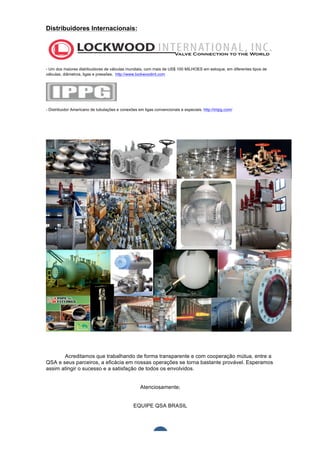  	
  	
  	
  	
  	
  	
  	
  	
  	
  
Distribuidores Internacionais:




- Um dos maiores distribuidores de válvulas mundiais, com mais de US$ 100 MILHOES em estoque, em diferentes tipos de
válvulas, diâmetros, ligas e pressões. http://www.lockwoodint.com




- Distribuidor Americano de tubulações e conexões em ligas convencionais e especiais. http://intpg.com/




       Acreditamos que trabalhando de forma transparente e com cooperação mútua, entre a
QSA e seus parceiros, a eficácia em nossas operações se torna bastante provável. Esperamos
assim atingir o sucesso e a satisfação de todos os envolvidos.


                                                    Atenciosamente;


                                                EQUIPE QSA BRASIL	
  

	
  

	
  
                                                              7	
  
 