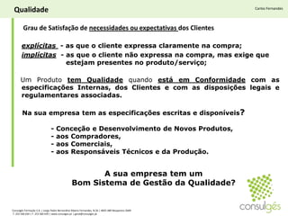 QualidadeCarlos Fernandes Grau de Satisfação de necessidades ou expectativas dos Clientesexplícitas  - as que o cliente expressa claramente na compra; implícitas  - as que o cliente não expressa na compra, mas exige que 	            estejam presentes no produto/serviço;Um Produto tem Qualidade quando está em Conformidade com as especificações Internas, dos Clientes e com as disposições legais e regulamentares associadas.Na sua empresa tem as especificações escritas e disponíveis?	- Conceção e Desenvolvimento de Novos Produtos, 	- aos Compradores, 	- aos Comerciais,	- aos Responsáveis Técnicos e da Produção. A sua empresa tem um Bom Sistema de Gestão da Qualidade?Consulgés Formação S.A. | Largo Padre Bernardino Ribeiro Fernandes, N.26 | 4835-489 Nespereira GMR T. 253 560 630 | F. 253 560 639 | www.consulges.pt | geral@consulges.pt