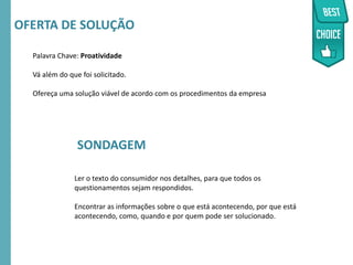 RMSEUDORA-CICLO2016
Palavra Chave: Proatividade
Vá além do que foi solicitado.
Ofereça uma solução viável de acordo com os procedimentos da empresa
OFERTA DE SOLUÇÃO
Ler o texto do consumidor nos detalhes, para que todos os
questionamentos sejam respondidos.
Encontrar as informações sobre o que está acontecendo, por que está
acontecendo, como, quando e por quem pode ser solucionado.
SONDAGEM
 