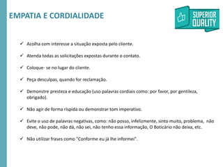 RMSEUDORA-CICLO2016
 Acolha com interesse a situação exposta pelo cliente.
 Atenda todas as solicitações expostas durante o contato.
 Coloque- se no lugar do cliente.
 Peça desculpas, quando for reclamação.
 Demonstre presteza e educação (uso palavras cordiais como: por favor, por gentileza,
obrigado).
 Não agir de forma ríspida ou demonstrar tom imperativo.
 Evite o uso de palavras negativas, como: não posso, infelizmente, sinto muito, problema, não
deve, não pode, não dá, não sei, não tenho essa informação, O Boticário não deixa, etc.
 Não utilizar frases como "Conforme eu já lhe informei".
EMPATIA E CORDIALIDADE
 