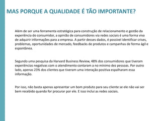 RMSEUDORA-CICLO2016
Além de ser uma ferramenta estratégica para construção de relacionamento e gestão da
experiência do consumidor, a opinião de consumidores via redes sociais é uma forma viva
de adquirir informações para a empresa. A partir desses dados, é possível identificar crises,
problemas, oportunidades de mercado, feedbacks de produtos e campanhas de forma ágil e
espontânea.
Segundo uma pesquisa da Harvard Business Review, 48% dos consumidores que tiveram
experiências negativas com o atendimento contaram a no mínimo dez pessoas. Por outro
lado, apenas 23% dos clientes que tiveram uma interação positiva espalharam essa
informação.
Por isso, não basta apenas apresentar um bom produto para seu cliente se ele não vai ser
bem recebido quando for procurar por ele. E isso inclui as redes sociais.
MAS PORQUE A QUALIDADE É TÃO IMPORTANTE?
 
