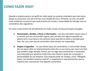 RMSEUDORA-CICLO2016
Quando a empresa possui um perfil em rede social, os usuários entendem que esta marca
deseja se comunicar com ele e formar uma relação de troca. Portanto, ao criar um perfil
neste ambiente é essencial que você já tenha em mente a necessidade de interagir com os
comentários dos seguidores.
Em meio a este cenário de atendimento em redes sociais, há duas principais situações:
1. Reclamações, dúvidas, críticas e informações – em que interações nestes casos é
o mínimo que seu consumidor espera, pois ele está com alguma questão em
aberto com a sua marca e em nenhum outro local ele se sentiu a vontade para
falar. Por isso, este tipo de comentário deve sempre ser respondido.
2. Elogios e Sugestões – no caso destes tipos de comentários, o consumidor deseja
dar um passo além no relacionamento entre ele e a sua marca, por isso é um item
que também exige atenção. Porém, por ser algo mais sentimental, é necessário
uma interação que aproxime ainda mais este cliente e ajude ele a entender a
personalidade da sua empresa. Esta resposta pode ser simples, como “Obrigado
Joana, nós também amamos você S2”, o importante é você demonstrar que se
importa com a pessoa por trás daquele comentário.
COMO FAZER ISSO?
 