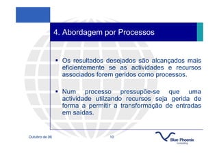 4. Abordagem por Processos


                  Os resultados desejados são alcançados mais
                  eficientemente se as actividades e recursos
                  associados forem geridos como processos.

                  Num processo pressupõe-se que uma
                  actividade utilzando recursos seja gerida de
                  forma a permitir a transformação de entradas
                  em saídas.


Outubro de 06                    10
 