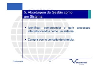 5. Abordagem da Gestão como
                um Sistema


                  Identificar, compreender e gerir processos
                  interrelacionados como um sistema.

                  Cumprir com o conceito de sinergia.




Outubro de 06                    11
 