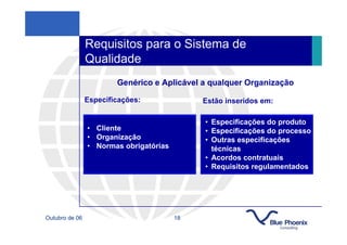 Requisitos para o Sistema de
                Qualidade
                        Genérico e Aplicável a qualquer Organização

                Especificações:              Estão inseridos em:

                                             • Especificações do produto
                • Cliente                    • Especificações do processo
                • Organização                • Outras especificações
                • Normas obrigatórias          técnicas
                                             • Acordos contratuais
                                             • Requisitos regulamentados




Outubro de 06                           18
 