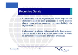 Requisitos Gerais

                  É necessário que as organizações sejam capazes de
                  identificar e gerir os seus processos: a norma clarifica
                  alguns, mas outros decorrem da especificidade da
                  organização;

                  A abordagem a adoptar pela organização deverá seguir
                  o tipo PLAN-DO-CHECK-ACT com vista a aferir os níveis
                  de controlo necessários aos diferentes processos.




Outubro de 06                        19
 