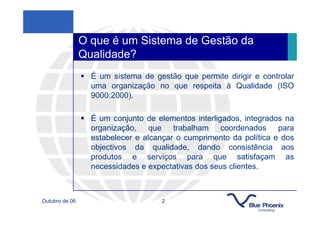 O que é um Sistema de Gestão da
                Qualidade?
                  É um sistema de gestão que permite dirigir e controlar
                  uma organização no que respeita à Qualidade (ISO
                  9000:2000).

                  É um conjunto de elementos interligados, integrados na
                  organização, que trabalham coordenados para
                  estabelecer e alcançar o cumprimento da política e dos
                  objectivos da qualidade, dando consistência aos
                  produtos e serviços para que satisfaçam as
                  necessidades e expectativas dos seus clientes.



Outubro de 06                       2
 