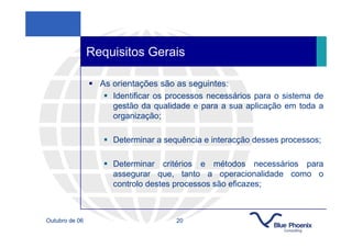 Requisitos Gerais

                  As orientações são as seguintes:
                     Identificar os processos necessários para o sistema de
                     gestão da qualidade e para a sua aplicação em toda a
                     organização;

                     Determinar a sequência e interacção desses processos;

                     Determinar critérios e métodos necessários para
                     assegurar que, tanto a operacionalidade como o
                     controlo destes processos são eficazes;



Outubro de 06                        20
 