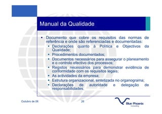 Manual da Qualidade

                  Documento que cobre os requisitos das normas de
                  referência e onde são referenciadas e documentadas:
                      Declarações quanto à Política e Objectivos da
                      Qualidade;
                      Procedimentos documentados;
                      Documentos necessários para assegurar o planeamento
                      e o controlo efectivo dos processos;
                      Registos necessários para demonstrar evidência de
                      conformidade com os requisitos legais;
                      As actividades da empresa;
                      Estrutura organizacional, sintetizada no organograma;
                      Declarações de autoridade e delegação de
                      responsabilidades.


Outubro de 06                        26
 