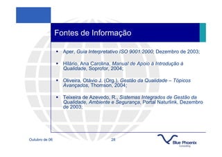 Fontes de Informação

                  Aper, Guia Interpretativo ISO 9001:2000; Dezembro de 2003;

                  Hilário, Ana Carolina, Manual de Apoio à Introdução à
                  Qualidade, Soprofor, 2004;

                  Oliveira, Otávio J. (Org.), Gestão da Qualidade – Tópicos
                  Avançados, Thomson, 2004;

                  Teixeira de Azevedo, R., Sistemas Integrados de Gestão da
                  Qualidade, Ambiente e Segurança, Portal Naturlink, Dezembro
                  de 2003;




Outubro de 06                          28
 