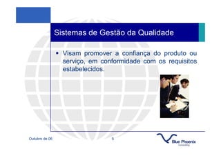 Sistemas de Gestão da Qualidade

                  Visam promover a confiança do produto ou
                  serviço, em conformidade com os requisitos
                  estabelecidos.




Outubro de 06                    5
 
