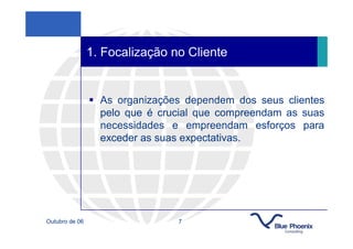 1. Focalização no Cliente


                  As organizações dependem dos seus clientes
                  pelo que é crucial que compreendam as suas
                  necessidades e empreendam esforços para
                  exceder as suas expectativas.




Outubro de 06                   7
 