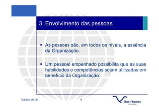 3. Envolvimento das pessoas


                  As pessoas são, em todos os níveis, a essência
                  da Organização.

                  Um pessoal empenhado possibilita que as suas
                  habilidades e competências sejam utilizadas em
                  benefício da Organização.



Outubro de 06                     9
 