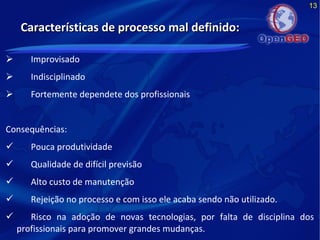 13
Características de processo mal definido:Características de processo mal definido:
 Improvisado
 Indisciplinado
 Fortemente dependete dos profissionais
Consequências:
 Pouca produtividade
 Qualidade de difícil previsão
 Alto custo de manutenção
 Rejeição no processo e com isso ele acaba sendo não utilizado.
 Risco na adoção de novas tecnologias, por falta de disciplina dos
profissionais para promover grandes mudanças.
 