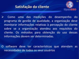 15
Satisfação do clienteSatisfação do cliente
 Como uma das medições do desempenho do
programa de gestão de qualidade, a organização deve
monitorar informações relativas à percepção do cliente
sobre se a organização atendeu aos requisitos do
cliente. Os métodos para obtenção do uso dessas
informações devem ser determinadas.
O software deve ter características que atendam as
necessidades de todos os seus usuários
 