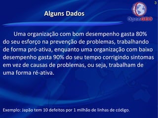 3
Alguns DadosAlguns Dados
Uma organização com bom desempenho gasta 80%
do seu esforço na prevenção de problemas, trabalhando
de forma pró-ativa, enquanto uma organização com baixo
desempenho gasta 90% do seu tempo corrigindo sintomas
em vez de causas de problemas, ou seja, trabalham de
uma forma ré-ativa.
Exemplo: Japão tem 10 defeitos por 1 milhão de linhas de código.
 