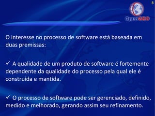 8
O interesse no processo de software está baseada em
duas premissas:
 A qualidade de um produto de software é fortemente
dependente da qualidade do processo pela qual ele é
construída e mantida.
 O processo de software pode ser gerenciado, definido,
medido e melhorado, gerando assim seu refinamento.
 