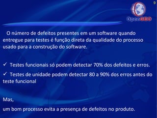 9
O número de defeitos presentes em um software quando
entregue para testes é função direta da qualidade do processo
usado para a construção do software.
 Testes funcionais só podem detectar 70% dos defeitos e erros.
 Testes de unidade podem detectar 80 a 90% dos erros antes do
teste funcional
Mas,
um bom processo evita a presença de defeitos no produto.
 