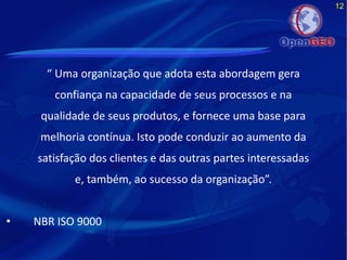 12
“ Uma organização que adota esta abordagem gera
confiança na capacidade de seus processos e na
qualidade de seus produtos, e fornece uma base para
melhoria contínua. Isto pode conduzir ao aumento da
satisfação dos clientes e das outras partes interessadas
e, também, ao sucesso da organização”.
• NBR ISO 9000
 
