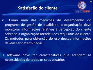 15
Satisfação do clienteSatisfação do cliente
 Como uma das medições do desempenho do
programa de gestão de qualidade, a organização deve
monitorar informações relativas à percepção do cliente
sobre se a organização atendeu aos requisitos do cliente.
Os métodos para obtenção do uso dessas informações
devem ser determinadas.
O software deve ter características que atendam as
necessidades de todos os seus usuários
 