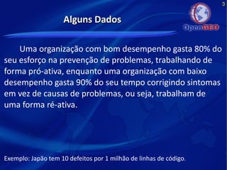 3
Alguns DadosAlguns Dados
Uma organização com bom desempenho gasta 80% do
seu esforço na prevenção de problemas, trabalhando de
forma pró-ativa, enquanto uma organização com baixo
desempenho gasta 90% do seu tempo corrigindo sintomas
em vez de causas de problemas, ou seja, trabalham de
uma forma ré-ativa.
Exemplo: Japão tem 10 defeitos por 1 milhão de linhas de código.
 