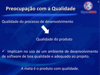 6
Preocupação com a QualidadePreocupação com a Qualidade
Qualidade do processo de desenvolvimento
Qualidade do produto
 Implicam no uso de um ambiente de desenvolvimento
de software de boa qualidade e adequado ao projeto.
A meta é o produto com qualidade.
 