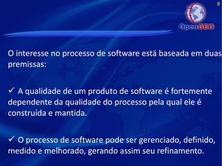 8
O interesse no processo de software está baseada em duas
premissas:
 A qualidade de um produto de software é fortemente
dependente da qualidade do processo pela qual ele é
construída e mantida.
 O processo de software pode ser gerenciado, definido,
medido e melhorado, gerando assim seu refinamento.
 