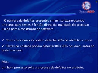 9
O número de defeitos presentes em um software quando
entregue para testes é função direta da qualidade do processo
usado para a construção do software.
 Testes funcionais só podem detectar 70% dos defeitos e erros.
 Testes de unidade podem detectar 80 a 90% dos erros antes do
teste funcional
Mas,
um bom processo evita a presença de defeitos no produto.
 