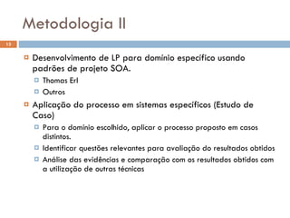 Metodologia II Desenvolvimento de LP para domínio específico usando padrões de projeto SOA. Thomas Erl Outros Aplicação do processo em sistemas específicos (Estudo de Caso) Para o domínio escolhido, aplicar o processo proposto em casos distintos. Identificar questões relevantes para avaliação do resultados obtidos Análise das evidências e comparação com os resultados obtidos com a utilização de outras técnicas 