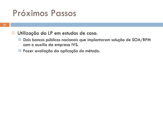 Próximos Passos Utilização da LP em estudos de caso. Dois bancos públicos nacionais que implantaram solução de SOA/BPM com o auxílio da empresa IVS. Fazer avaliação da aplicação do método. 