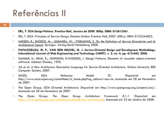 Referências II ERL, T.  SOA Design Patterns .  Prentice Hall, Janeiro de 2009. 800p. ISBN: 013613561. ERL, T.  SOA: Principles of Service Design .  Estados Unidos: Prentice Hall, 2007. 608 p. ISBN: 0132344823. HAESEN, R.; SNOECK, M. ; LEMAHIEU, W. ; POELMANS, S.  On the Definition of Service Granularity and Its Architectural Impact . Springer- Verlag Berlin Heidelberg 2008.  PAPAZOGLOU, M. P.; VAN DEN HEUVEL, W. J.  Service-Oriented Design and Development Methodology.  International Journal of Web Engineering and Technology (IJWET), v. 2, no. 4, pp. 412-442, 2006.  GAMMA, E.; HELM, R.; JOHNSON, R.VLISSIDES, J. Design Patterns: Elements of reusable object-oriented software. Addison Wesley, 1995. JIA et al.  A New Architecture Description Language for Service-Oriented Architecture . Wuhan University IEEE Computer Society, 2007. OASIS.  SOA Reference Model TC . Disponível em http://www.oasis-open.org/committees/tc_home.php?wg_abbrev=soa-rm.  Acessado em 28 de Novembro de 2007. The Open Group.  SOA Oriented Architecture .  Disponível em http://www.opengroup.org/projects/soa/.  Acessado em 28 de Novembro de 2007. The Open Group.  The Open Group Architecture Framework 8.1.1 .  Disponível em  http://www.opengroup.org/architecture/togaf8-doc/arch/toc.html . Acessado em 23 de Janeiro de 2008. 