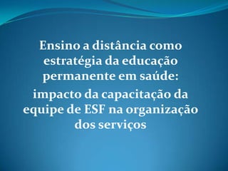 Ensino a distância como
   estratégia da educação
   permanente em saúde:
 impacto da capacitação da
equipe de ESF na organização
        dos serviços
 