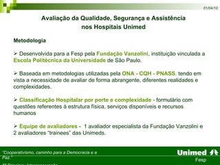 Metodologia Desenvolvida para a Fesp pela  Fundação Vanzolini , instituição vinculada a  Escola Politécnica da Universidade  de São Paulo. Baseada em metodologias utilizadas pela  ONA - CQH - PNASS ,  tendo em vista a necessidade de avaliar de forma abrangente, diferentes realidades e complexidades.  Classificação Hospitalar por porte e complexidade -  formulário com questões referentes à estrutura física, serviços disponíveis e recursos humanos Equipe de avaliadores  -  1 avaliador especialista da Fundação Vanzolini e 2 avaliadores “trainees” das Unimeds.  Avaliação da Qualidade, Segurança e Assistência  nos Hospitais Unimed   