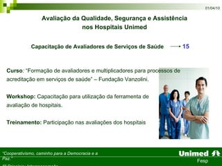Capacitação de Avaliadores de Serviços de Saúde   15   Curso :  “Formação de avaliadores e multiplicadores para processos de acreditação em serviços de saúde” – Fundação Vanzolini. Workshop:  Capacitação para utilização da ferramenta de  avaliação de hospitais. Treinamento:  Participação nas avaliações dos hospitais Avaliação da Qualidade, Segurança e Assistência  nos Hospitais Unimed   