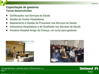Capacitação de gestores  Temas desenvolvidos Certificações nos Serviços de Saúde  Gestão de Custos Hospitalares  Mapeamento e Gestão de Processos nos Serviços de Saúde  Indicadores Hospitalares e de Qualidade nos Serviços de Saúde  Iniciativa Hospital Amigo da Criança: um curso para gestores 
