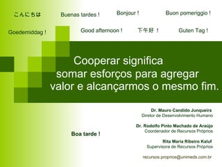 Cooperar significa    somar esforços para agregar valor e alcançarmos o mesmo fim.  Dr. Mauro Candido Junqueira   Diretor de Desenvolvimento Humano Dr. Rodolfo Pinto Machado de Araújo Coordenador de Recursos Próprios Rita Maria Ribeiro Kaluf   Supervisora de Recursos Próprios recursos.proprios@unimeds.com.br  Good afternoon !  Boa tarde !  Goedemiddag !  Buenas tardes !  Bonjour !  こんにちは  Guten Tag !  下午好  !  Buon pomeriggio ! 