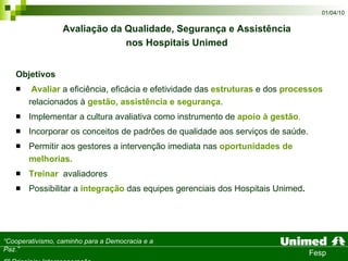 Objetivos Avaliar  a eficiência, eficácia e efetividade das  estruturas  e dos  processos  relacionados à  gestão, assistência e segurança .  Implementar a cultura avaliativa como instrumento de  apoio à gestão . Incorporar os conceitos de padrões de qualidade aos serviços de saúde.  Permitir aos gestores a intervenção imediata nas  oportunidades de melhorias. Treinar   avaliadores Possibilitar a  integração  das equipes gerenciais dos Hospitais Unimed . Avaliação da Qualidade, Segurança e Assistência  nos Hospitais Unimed   