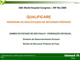 QUALIFICARE PROGRAMA DE QUALIFICAÇÃO DE RECURSOS PRÓPRIOS Diretoria de Desenvolvimento Humano Núcleo de Recursos Próprios da Fesp   UNIMED DO ESTADO DE SÃO PAULO - FEDERAÇÃO ESTADUAL  36th World Hospital Congress – IHF Rio 2009 