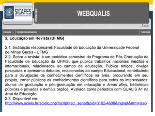 2. Educação em Revista (UFMG) 
2.1. Instituição responsável: Faculdade de Educação da Universidade Federal 
de Minas Gerais - UFMG 
2.2. Sobre a revista: é um periódico semestral do Programa de Pós Graduação da 
Faculdade de Educação da UFMG, que publica trabalhos nacionais inéditos e 
internacionais, relacionados ao campo da educação. Publica artigos, divulga 
pesquisas e apresenta debates, relacionados ao campo Educacional, contribuindo 
para a divulgação de conhecimentos científicos na área, procurando em seu 
projeto, tornar públicos os conhecimentos científicos para todos os interessados: 
alunos de graduação e pós-graduação em educação e áreas afins, bibliotecas 
públicas e privadas e demais órgãos. Avaliada como periódico com QUALIS A1 na 
área de Educação. 
2.3. Disponível em: 
http://www.scielo.br/scielo.php?script=sci_serial&pid=0102-4698&lng=pt&nrm=isso 
 
