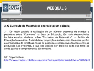 3. O Currículo de Matemática em revista: um editorial 
3.1. De modo paralelo à realização de um número crescente de estudos e 
pesquisas sobre “Currículos” na área de Educação, têm sido desenvolvidos 
também estudos similares sobre “Currículos de Matemática” no âmbito da 
Educação Matemática. A visibilidade, proporção e ênfases são diferentes, porém 
a aproximação de temáticas, focos de pesquisa e perspectivas teóricas entre as 
produções são evidentes, o que não poderia ser diferente dado que tanto as 
áreas quanto o campo temático são conexos. 
3.2. Disponivel em: 
http://www.periodicos.rc.biblioteca.unesp.br/index.php/bolema/article/view/9093/6249 
 