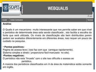 Análise 
O Qualis é um mecanismo muito interessante que nos permite saber em que nível 
o periódico de determinada área esta sendo classificado , isto facilita a escolha da 
fonte que será utilizada. Os níveis de classificação são bem distribuídos porem 
pedem ser avaliados diferentemente em diferentes áreas, isso requer um pouco de 
cuidado na pesquisa. 
• Pontos positivos: 
Pagina de acesso leve ( isso faz com que carregue rapidamente). 
Sistema simples e direto ( proporciona fácil manuseio no site). 
•Pontos negativos: 
O periódico não esta “lincado” com o site isso dificulta o acesso ao 
periódico. 
A maioria dos periódicos classificados em A da área de matemática estão somente 
em inglês. 
 