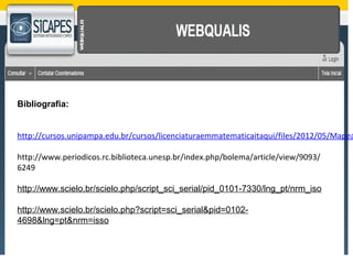 Bibliografia: 
http://cursos.unipampa.edu.br/cursos/licenciaturaemmatematicaitaqui/files/2012/05/Mapeamento-http://www.periodicos.rc.biblioteca.unesp.br/index.php/bolema/article/view/9093/ 
6249 
http://www.scielo.br/scielo.php/script_sci_serial/pid_0101-7330/lng_pt/nrm_iso 
http://www.scielo.br/scielo.php?script=sci_serial&pid=0102- 
4698&lng=pt&nrm=isso 
