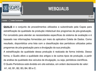 QUALIS é o conjunto de procedimentos utilizados e subordinado pela Capes para 
estratificação da qualidade da produção intelectual dos programas de pós-graduação. 
Foi concebido para atender as necessidades específicas do sistema de avaliação e é 
baseado nas informações fornecidas por meio do aplicativo Coleta de Dados. Como 
resultado, disponibiliza uma lista com a classificação dos periódicos utilizados pelos 
programas de pós-graduação para a divulgação da sua produção. 
A estratificação da qualidade dessa produção é realizada de forma indireta. Dessa 
forma, o Qualis afere a qualidade dos artigos e de outros tipos de produção, a partir 
da análise da qualidade dos veículos de divulgação, ou seja, periódicos científicos. 
O Qualis Periódicos está dividido em oito estratos, em ordem decrescente de valor: 
A1, A2, B1, B2, B3, B4, B5 e C. 
 