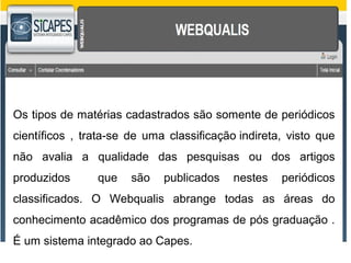 Os tipos de matérias cadastrados são somente de periódicos 
científicos , trata-se de uma classificação indireta, visto que 
não avalia a qualidade das pesquisas ou dos artigos 
produzidos que são publicados nestes periódicos 
classificados. O Webqualis abrange todas as áreas do 
conhecimento acadêmico dos programas de pós graduação . 
É um sistema integrado ao Capes. 
 