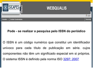 Pode - se realizar a pesquisa pelo ISSN do periódico 
O ISSN é um código numérico que constitui um identificador 
unívoco para cada título de publicação em série. cujos 
componentes não têm um significado especial em si próprios. 
O sistema ISSN é definido pela norma ISO 3297: 2007 
 