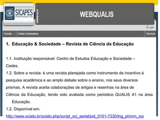 1. Educação & Sociedade – Revista de Ciência da Educação 
1.1. Instituição responsável: Centro de Estudos Educação e Sociedade – 
Cedes. 
1.2. Sobre a revista: é uma revista planejada como instrumento de incentivo à 
pesquisa acadêmica e ao amplo debate sobre o ensino, nos seus diversos 
prismas. A revista aceita colaborações de artigos e resenhas na área de 
Ciência da Educação, tendo sido avaliada como periódico QUALIS A1 na área 
Educação. 
1.2. Disponível em: 
http://www.scielo.br/scielo.php/script_sci_serial/pid_0101-7330/lng_pt/nrm_iso 
 